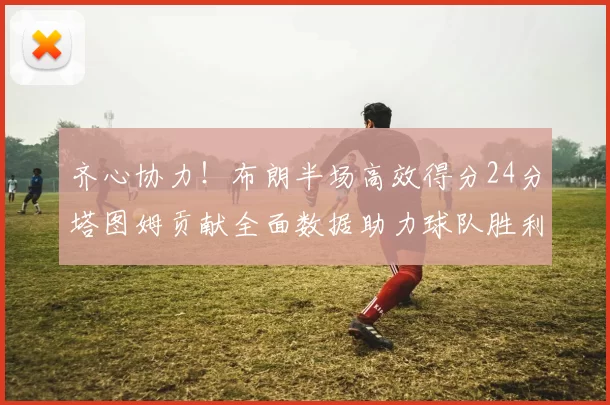 齐心协力！布朗半场高效得分24分塔图姆贡献全面数据助力球队胜利