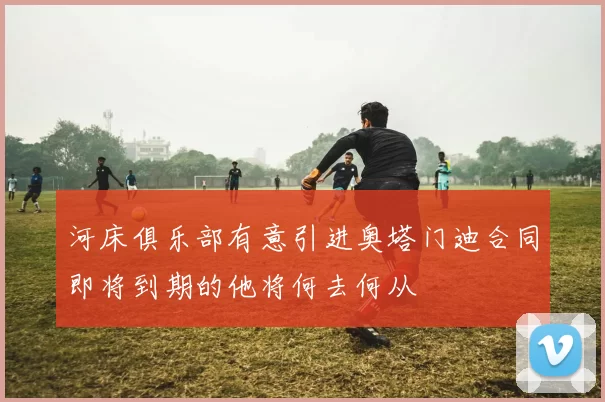 河床俱乐部有意引进奥塔门迪合同即将到期的他将何去何从