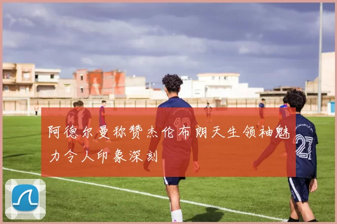 阿德尔曼称赞杰伦布朗天生领袖魅力令人印象深刻