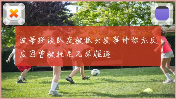 波蒂斯谈队友被抓头发事件称无反应因曾被托尼兄弟驱逐