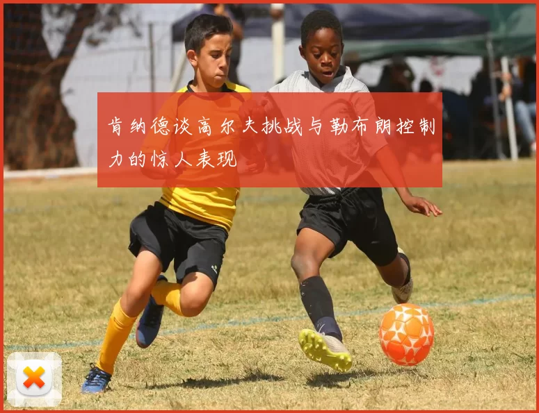 肯纳德谈高尔夫挑战与勒布朗控制力的惊人表现