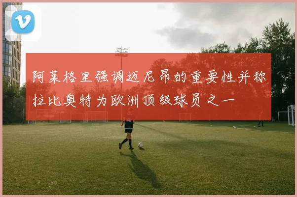 阿莱格里强调迈尼昂的重要性并称拉比奥特为欧洲顶级球员之一