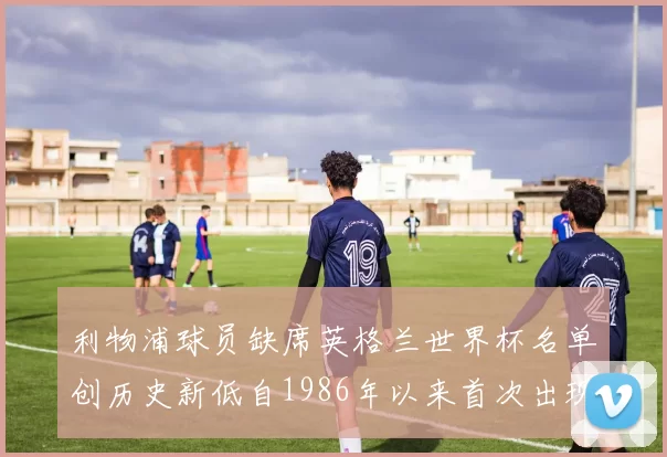 利物浦球员缺席英格兰世界杯名单创历史新低自1986年以来首次出现