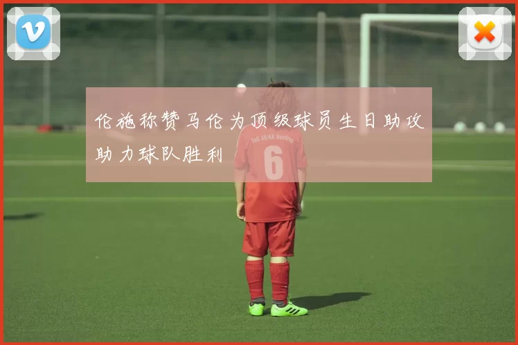 伦施称赞马伦为顶级球员生日助攻助力球队胜利
