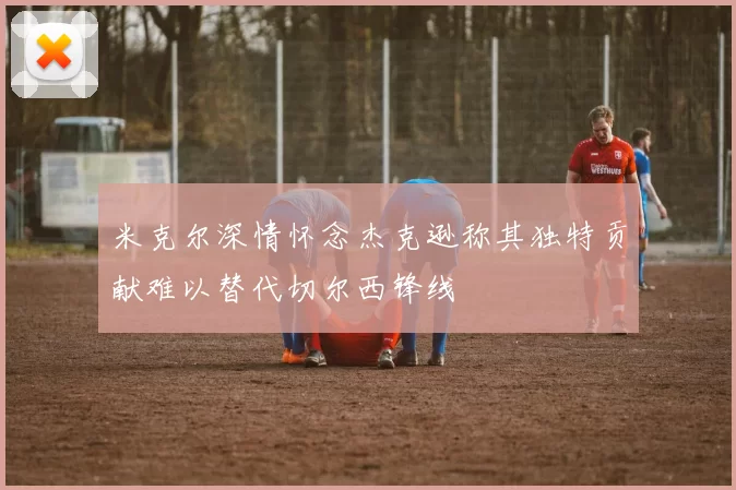 米克尔深情怀念杰克逊称其独特贡献难以替代切尔西锋线