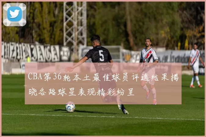CBA第36轮本土最佳球员评选结果揭晓各路球星表现精彩纷呈