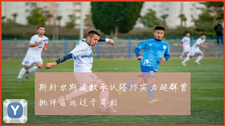 斯科尔斯道歉承认塔帅实力超群曾批评言论过于苛刻