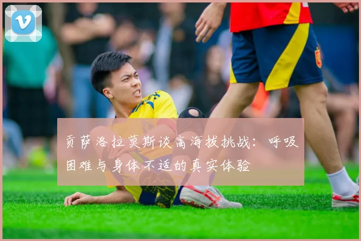 贡萨洛拉莫斯谈高海拔挑战：呼吸困难与身体不适的真实体验