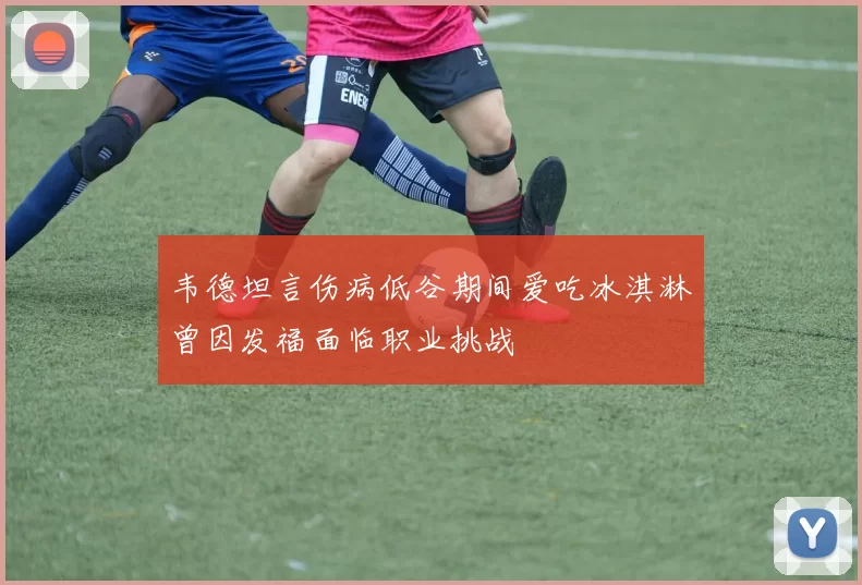 韦德坦言伤病低谷期间爱吃冰淇淋曾因发福面临职业挑战