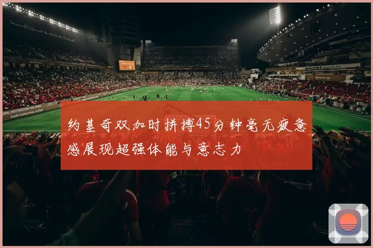 约基奇双加时拼搏45分钟毫无疲惫感展现超强体能与意志力