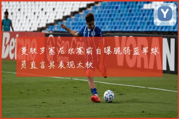 曼联罗塞尼尔赛前自曝脆弱蓝军球员直言其表现太软