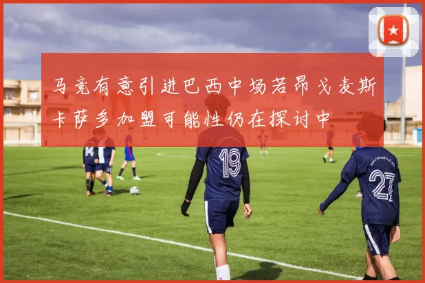 马竞有意引进巴西中场若昂戈麦斯卡萨多加盟可能性仍在探讨中