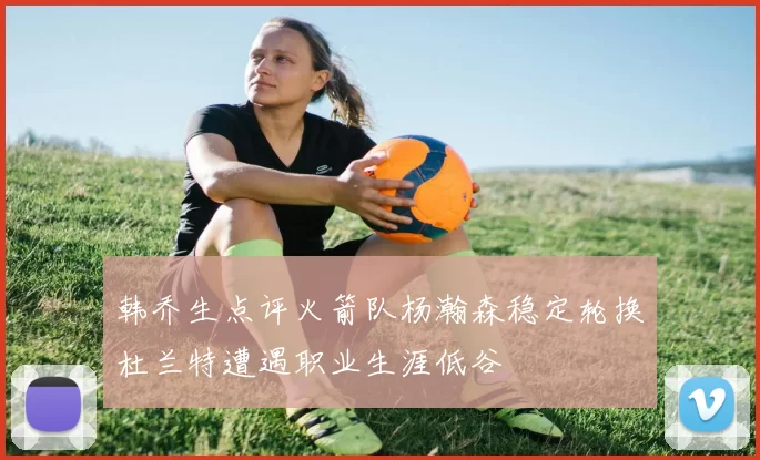 韩乔生点评火箭队杨瀚森稳定轮换杜兰特遭遇职业生涯低谷
