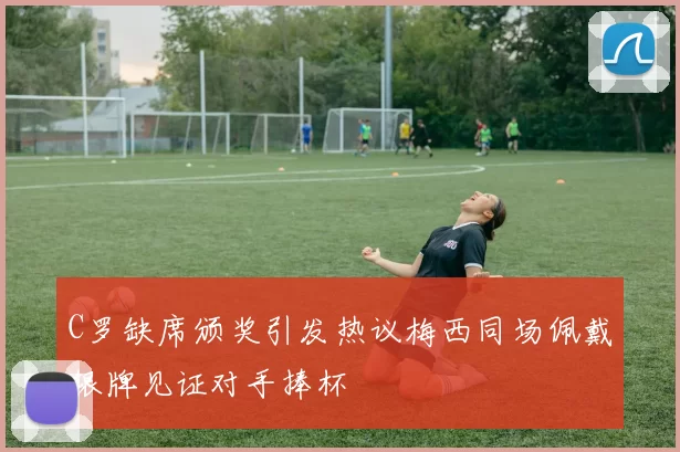 C罗缺席颁奖引发热议梅西同场佩戴银牌见证对手捧杯