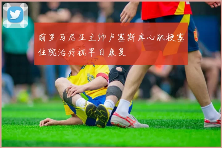 前罗马尼亚主帅卢塞斯库心肌梗塞住院治疗祝早日康复