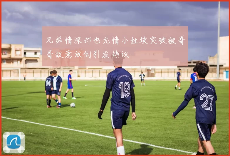 兄弟情深却也无情小杜埃突破被哥哥故意放倒引发热议